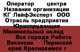 Оператор Call-центра › Название организации ­ КГ ЛайфЭксперт, ООО › Отрасль предприятия ­ Юриспруденция › Минимальный оклад ­ 40 000 - Все города Работа » Вакансии   . Пермский край,Краснокамск г.